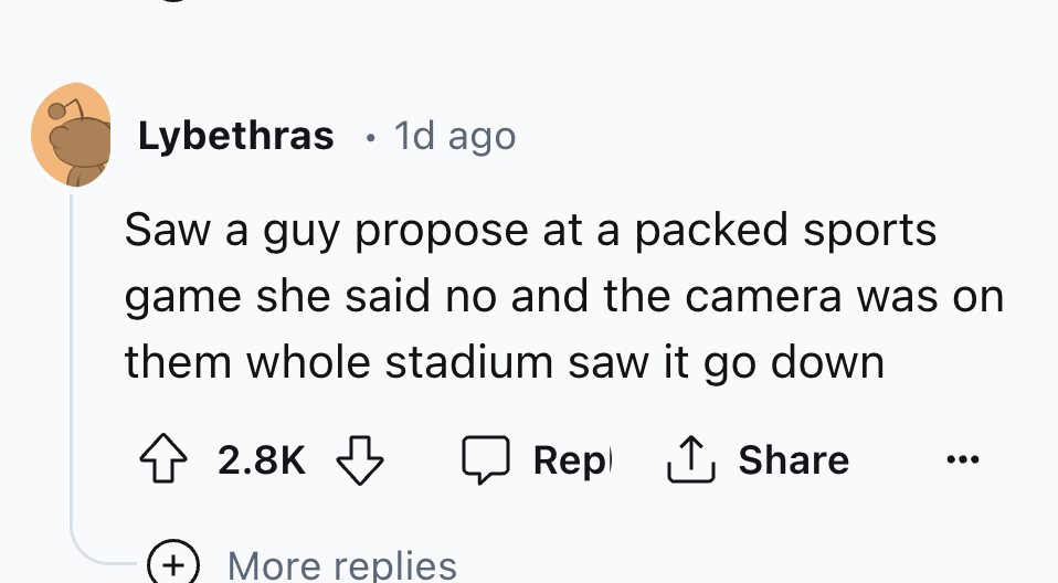 number - Lybethras 1d ago Saw a guy propose at a packed sports game she said no and the camera was on them whole stadium saw it go down Rep More replies